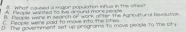 8 What caused a major population influx in the cities?
A. People wanted to live around more people.
B. People were in search of work after the Agricultural Revolution.
C. People were paid to move into the cities.
D.The government set up programs to move people to the city