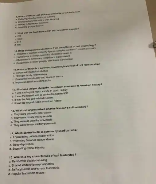 8. Which characteristic defines conformity in cult behavior?
a. Following direct orders from authority
b. Changing behavior to fit in with the group
c. Making independent decisions
d. Resisting group influence
9. What was the final death toll in the Jonestown tragedy?
a. 276
b. 3000
c. 918
d. 500
10. What distinguishes obedience from compliance in cult psychology?
a. Obedience involves authority figures, compliance doesn't require authority
b. Compliance is always voluntary, obedience never is
c. Obedience is temporary.compliance is permanent
d. Compliance involves groups obedience is individual
11. Which of these is a common psychological effect of cult membership?
a. Enhanced intellectual abilities
b. Stronger family relationships
c. Diminished vocabulary and sense of humor
d. Improved decision-making skills
12. What was unique about the Jonestown massacre in American history?
a. It was the largest mass suicide in world history
b. It was the largest loss of civilian life before 9/11
c. It was the first cult-related incident
d. It was the largest cult in American history
13. What trait characterized Charles Manson's cult members?
a. They were primarily older adults
b. They were mostly young women
c. They were all wealthy individuals
d. They were former military personnel
14. Which control tactic is commonly used by cults?
a. Encouraging outside relationships
b. Promoting financial independence
c. Sleep deprivation
d. Supporting critical thinking
15. What is a key characteristic of cult leadership?
a. Democratic decision-making
b. Shared leadership responsibilities
c. Self-appointed, charismatic leadership
d. Regular leadership rotation