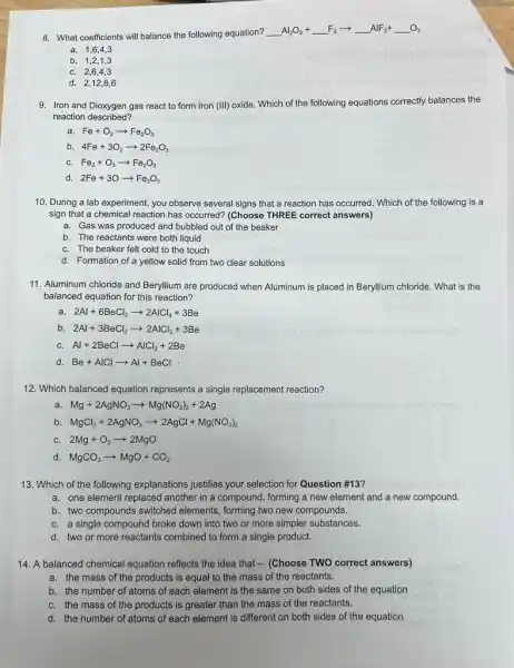 8. What coefficients will balance the following equation?
underline ( )Al_(2)O_(3)+underline ( )F_(2)arrow underline ( )AlF_(3)+underline ( )O_(2)
a. 1,6,43
b. 1,2,1,3
C. 2,6,43
d. 2,12,86
9. Iron and Dioxygen gas react to form Iron (III)
oxide. Which of the following equations correctly balances the
reaction described?
a. Fe+O_(2)arrow Fe_(2)O_(3)
b. 4Fe+3O_(2)arrow 2Fe_(2)O_(3)
C. Fe_(2)+O_(3)arrow Fe_(2)O_(3)
d. 2Fe+3Oarrow Fe_(2)O_(3)
10. During a lab experiment, you observe several signs that a reaction has occurred. Which of the following is a
sign that a chemical reaction has occurred? (Choose THREE correct answers)
a. Gas was produced and bubbled out of the beaker
b. The reactants were both liquid
C. The beaker felt cold to the touch
d. Formation of a yellow solid from two clear solutions
11. Aluminum chloride and Beryllium are produced when Aluminum is placed in Beryllium chloride. What is the
balanced equation for this reaction?
a. 2Al+6BeCl_(2)arrow 2AlCl_(3)+3Be
b 2Al+3BeCl_(2)arrow 2AlCl_(3)+3Be
C. Al+2BeClarrow AlCl_(2)+2Be
Be+AlClarrow Al+BeCl
12. Which balanced equation represents a single replacement reaction?
a. Mg+2AgNO_(3)arrow Mg(NO_(3))_(2)+2Ag
b MgCl_(2)+2AgNO_(3)arrow 2AgCl+Mg(NO_(3))_(2)
2Mg+O_(2)arrow 2MgO
MgCO_(3)arrow MgO+CO_(2)
13. Which of the following explanations justifies your selection for Question #13?
a. one element replaced another in a compound, forming a new element and a new compound.
b. two compounds switched elements, forming two new compounds.
C. a single compound broke down into two or more simpler substances.
d. two or more reactants combined to form a single product.
14. A balanced chemical equation reflects the idea that - (Choose TWO correct answers)
a. the mass of the products is equal to the mass of the reactants.
b. the number of atoms of each element is the same on both sides of the equation
C. the mass of the products is greater than the mass of the reactants.
d. the number of atoms of each element is different on both sides of the equation