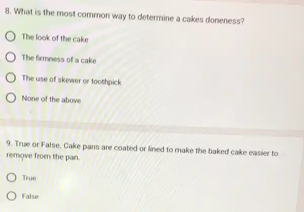 8. What is the most common way to determine a cakes doneness?
The look of the cake
The firmness of a cake
The use of skewer or toothpick
None of the above
9. True or False Cake pans are coated or lined to make the baked cake easier to
remove from the pan.
True
False