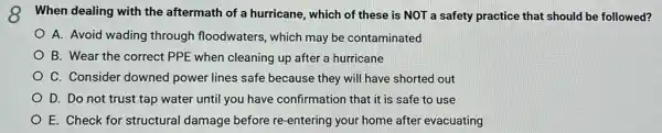 8 When dealing with the aftermath of a hurricane , which of these is NOT a safety practice that should be followed?
A. Avoid wading through floodwaters, which may be contaminated
B. Wear the correct PPE when cleaning up after a hurricane
C. Consider downed power lines safe because they will have shorted out
D. Do not trust tap water until you have confirmation that it is safe to use
E. Check for structural damage before re-entering your home after evacuating