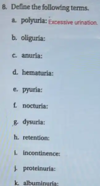 8. Define the following terms.
a. polyuria: Excessive urination.
b. oliguria:
c. anuria:
d. hematuria:
e. pyuria:
f. nocturia:
g. dysuria:
h. retention:
i. incontinence:
j. proteinuria:
k. albuminuria: