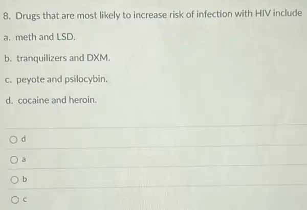 8. Drugs that are most likely to increase risk of infection with HIV include
a. meth and LSD.
b. tranquilizers and DXM.
c. peyote and psilocybin.
d. cocaine and heroin.
d
a
b
C