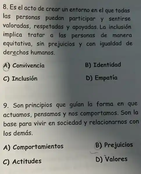 8. Es el acto de crear un entorno en el que todas
las personas puedan participar y sentirse
valoradas respetadas y apoyadas. La inclusión
implica tratar a las personas de manera
equitativa, sin prejuicios y con igualdad de
derechos humanos.
A) Convivencia
B) Identidad
C Inclusión
D) Empatía
9. Son principios que guían la forma en que
actuamos , pensamos y nos comportamos.Son la
base para vivir en sociedad y relacionarnos con
los demás.
A)Comportamientos
B) Prejuicios
C) Actitudes
D) Valores