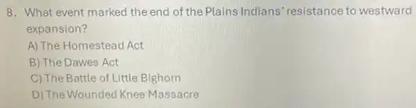 8. What event marked the end of the Plains Indians'resistance to westward
expansion?
A) The Homestead Act
B) The Dawes Act
C) The Battle of Little Bighorn
D) The Wounded Knee Massacre