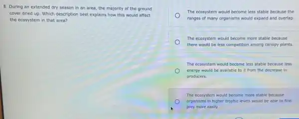 8. During an extended dry season in an area, the majority of the ground
cover dried up. Which description best explains how this would affect
the ecosystem in that area?
The ecosystem would become less stable because the
ranges of many organisms would expand and overlap.
The ecosystem would become more stable because
there would be less competition among canopy plants.
The ecosystem would become less stable because less
energy would be available to it from the decrease in
producers.
The ecosystem would become more stable because
organisms in higher trophic levels would be able to find
prey more easily.