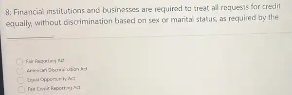 8: Financial institutions and businesses are required to treat all requests for credit
equally, without discrimination based on sex or marital status, as required by the
__
Fair Reporting Act
American Discrimination Act
Equal Opportunity Act
Fair Credit Reporting Act