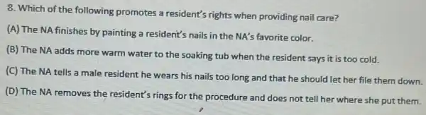 8. Which of the following promotes a resident's rights when providing nail care?
(A) The NA finishes by painting a resident's nails in the NA's favorite color.
(B) The NA adds more warm water to the soaking tub when the resident says it is too cold.
(C) The NA tells a male resident he wears his nails too long and that he should let her file them down.
(D) The NA removes the resident's rings for the procedure and does not tell her where she put them.