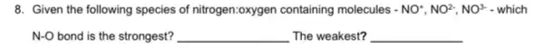 8. Given the following species of nitrogen:oxygen containing molecules -NO^+,NO^2-,NO^3-which
N-O bond is the strongest? __ The weakest? __