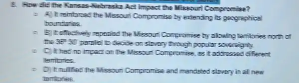 8. How did the Kansas-Nebraskz Act impact the Missouri Compromise?
- A) It reintorced the Missouri Compromise by extending its geographical
boundaries
- B) Iteffectivel repealed the Missour Compromise by allowing territories north of
the 36^circ 30'
parallel to decide on slavery through popular sovereignty.
C) It had no impact on the Missouri Compromise , as it addressed different
territories
D) It mulified the Missouri Compromise and mandated slavery in all new
territories