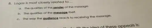 8. Logos is most closely related to __
a. The qualities of the sender of the message.
b. The qualities of the message itsolf.
c. The way the audience reacts to receiving the message.