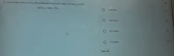 8. How many liters of CO_(2) are produced from 5.00 moles of CaCO_(3) at STP?
CaCO_(3)arrow CaO+CO_(2)
Fu
4.48 liters
E
5.00 liters	E
22.4 liters	E
112 liters
E
Clear All