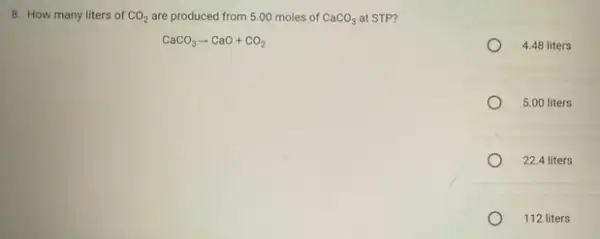 8. How many liters of CO_(2) are produced from 5.00 moles of CaCO_(3) at STP?
CaCO_(3)arrow CaO+CO_(2)
4.48 liters
5.00 liters
22.4 liters
112 liters