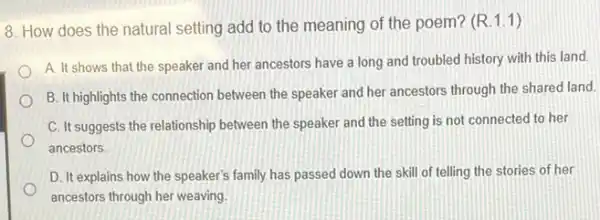 8. How does the natural setting add to the meaning of the poem? (R.1.1)
A. It shows that the speaker and her ancestors have a long and troubled history with this land.
B. It highlights the connection between the speaker and her ancestors through the shared land.
C. It suggests the relationship between the speaker and the setting is not connected to her
ancestors
D. It explains how the speaker's family has passed down the skill of telling the stories of her
ancestors through her weaving