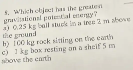 8. Which object has the greatest
gravitational potential energy?
a) 0.25 kg ball stuck in a tree 2 m above
the ground
b) 100 kg rock sitting on the earth
c) 1 kg box resting on a shelf 5 m
above the earth