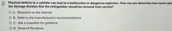 8 Physical defects to a cylinder can lead to a malfunction or dangerous explosion. How can you determine how much cylin
der damage dictates that the extinguisher should be removed from service?
A. Research on the internet
B. Refer to the manufacturer's recommendations
C. Ask a coworker for guidance
D. None of the above