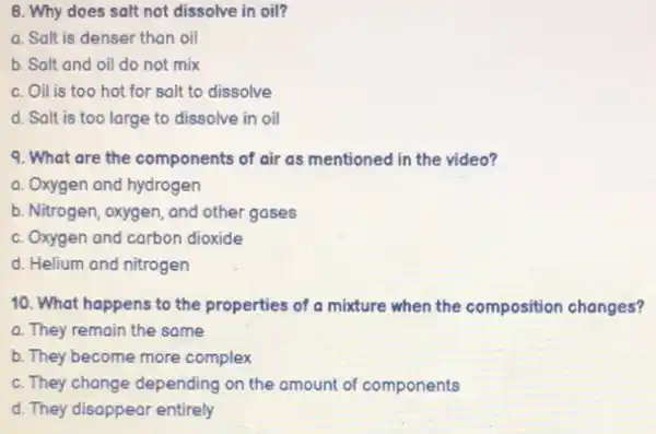 8. Why does salt not dissolve in oil?
a. Salt is denser than oil
b. Salt and oil do not mix
c. Oil is too hot for salt to dissolve
d. Salt is too large to dissolve in oil
9. What are the components of air as mentioned in the video?
a. Oxygen and hydrogen
b. Nitrogen, oxygen, and other gases
c. Oxygen and carbon dioxide
d. Helium and nitrogen
10. What happens to the properties of a mixture when the composition changes?
a. They remain the some
b. They become more complex
c. They change depending on the amount of components
d. They disappear entirely