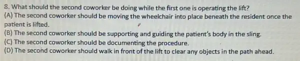 8. What should the second coworker be doing while the first one is operating the lift?
(A) The second coworker should be moving the wheelchair into place beneath the resident once the
patient is lifted.
(B) The second coworker should be supporting and guiding the patient's body in the sling.
(C) The second coworker should be documenting the procedure.
(D) The second coworker should walk in front of the lift to clear any objects in the path ahead.