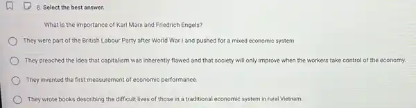 8. Select the best answer.
What is the importance of Karl Marx and Friedrich Engels?
They were part of the British Labour Party after World War I and pushed for a mixed economic system
They preached the idea that capitalism was inherently flawed and that society will only improve when the workers take control of the economy.
They invented the first measurement of economic performance.
They wrote books describing the difficult lives of those in a traditional economic system in rural Vietnam.