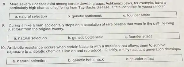 8. More severe illnesses exist among certain Jewish groups Ashkenazi Jews, for example have a
particularly high chance of suffering from Tay-Sachs disease, a fatal condition in young children.
a. natural selection
b. genetic bottleneck
c. founder effect
9. During a hike a man accidentally steps on a population of rare beetles that were in the path, leaving
just four from the original twenty.
a. natural selection
b. genetic bottleneck
c. founder effect
10. Antibiotic resistance occurs when certain bacteria with a mutation that allows them to survive
exposure to antibiotic chemicals live on and reproduce. Quickly, a fully resistant generation develops.
a. natural selection
b. genetic bottleneck
c. founder effect