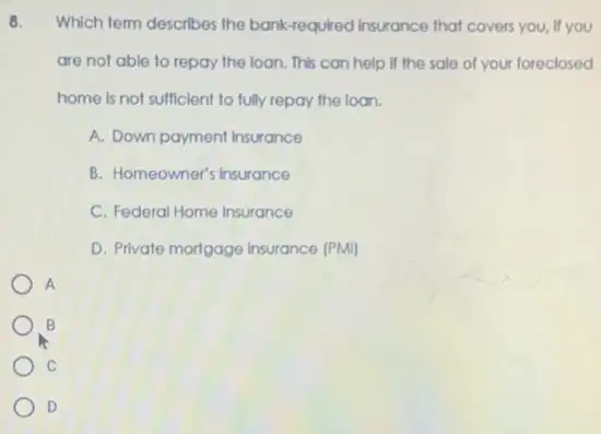 8. Which term describes the bank-required Insurance that covers you, If you
are not able to repay the loan. This can help if the sale of your foreclosed
home is not sufficient to fully repay the loon.
A. Down payment Insurance
B. Homeowner's insurance
C. Federal Home Insurance
D. Private mortgage Insurance (PMI)
A
B
C
D