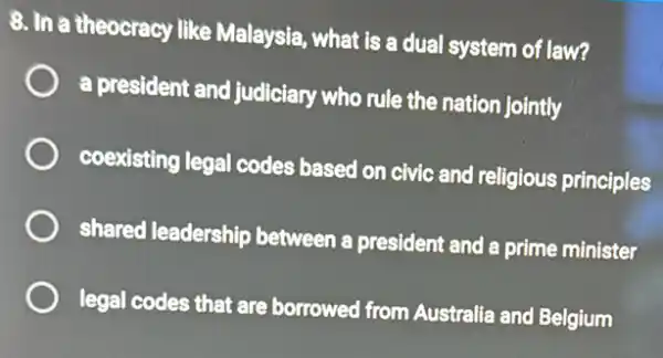 8. In a theocracy like Malaysia, what is a dual system of law?
a president and judiciary who rule the nation jointly
coexisting legal codes based on civic and religious principles
shared leadership between a president and a prime minister
legal codes that are borrowed from Australie and Belgium