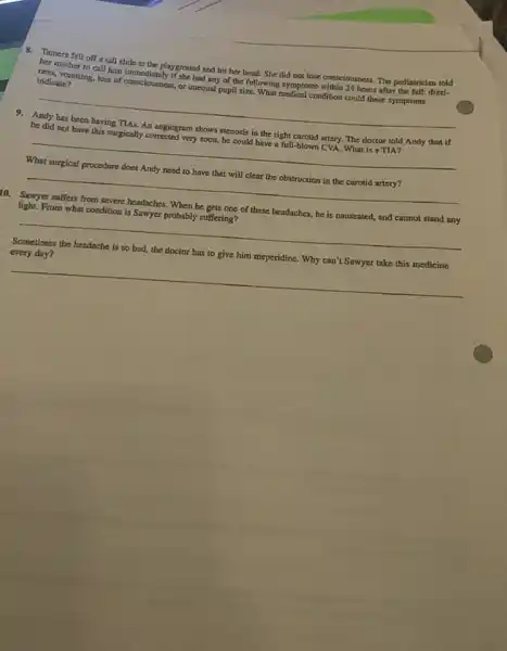 8. Tumera fell off a tall slide at the playground and hit her bead. She did not lose consciousness. The pediatrician told
her mother to call him immediately if she had any of the following symptoms within 24 hours after the fall: dizz).
ness, vomiting, loss of consciousness, or unequal pupil size. What medical condition could these symptoms
indicate?
__
9. Andy has been having TIAs. An angiogram shows stenosis in the right carotid artery. The doctor told Andy that if
he did not have this surgically corrected very soon, he could have a full -blown CVA. What is a TIA?
__
What surgical procedure does Andy need to have that will clear the obstruction in the carotid artery?
__
10. Sawyer suffers from severe headaches. When he gets one of these headaches, he is nauseated,and cannot stand any
light. From what condition is Sawyer probably suffering?
__
Sometimes the headache is so bad, the doctor has to give him meperidine. Why can't Sawyer take this medicine
every day?
__