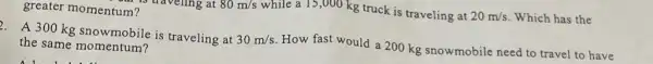 80m/s
while a 15,000 kg truck is traveling at 20m/s Which has the
greater momentum?
A 300 kg snowmobile is traveling at 30m/s How fast would a 200 kg snowmobile need to travel to have
the same momentum?