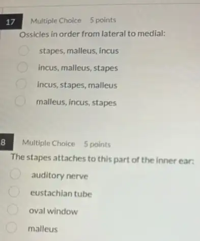 8
17
Ossicles in order from lateral to medial:
stapes, malleus, incus
incus, malleus, stapes
incus, stapes, malleus
malleus, incus, stapes
Multiple Choice 5 points
The stapes attaches to this part of the inner ear:
auditory nerve
eustachian tube
oval window
malleus
Multiple Choice 5 points