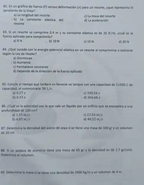 82. En un gráfico de fuerza (F) versus deformación (x) para un resorte, ¿qué representa la
pendiente de la línea?
a) La longitud del resorte
c) La masa del resorte
b) La constante elástica del
resorte
d) La aceleración
83. Si un resorte se comprime 0.4 m y su constante elástica es de 25N/m ¿cuál es la
fuerza aplicada para comprimirlo?
a) 8 N
b) 10 N
c) 15 N
d) 20 N
84. ¿Qué sucede con la energía potencial elástica en un resorte al comprimirse o estirarse
según la Ley de Hooke?
a) Disminuye
b) Aumenta
c) Permanece constante
d) Depende de la dirección de la fuerza aplicada
85. Calcule el tiempo que tardará en llenarse un tanque con una capacidad de 11000L de
capacidad, al suministrarle 30L/s
a) 0.27 s
c) 330.54 s
b) 0.33 s
d) 366.66 s
86. ¿Cuál es la velocidad con la que sale un líquido por un orificio que se encuentra a una
profundidad de 120 cm?
a) 1.53m/s
c) 23.54m/s
b) 4.85m/s
d) 48.52m/s
87. Determina la densidad del aceite de soya si se tiene una masa de 100 gr y un volumen
de 20 cm
88. Si un pedazo de aluminio tiene una masa de 65 gr y la densidad es de 2.7gr/cm3
Determina el volumen.
89. Determina la masa si se tiene una densidad de 1900Kg/m y un volumen de 4 m.