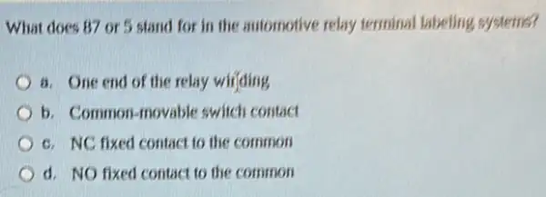 What does 87 or 5 stand for in the automotive relay terminal labeling systems?
a. One end of the relay wiifding
b. Common-movable switch contact
c. NC fixed contact to the common
d. NO fixed contact to the common