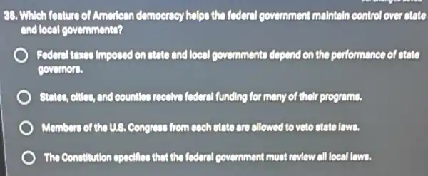 88. Which fanture of American demoernoy helps the foderal government mointain control over atato
and local governmento?
Federal toxes imposed on atato and local povemments depend on the performance of ctate
governor.
States, effice, and countlet rocalve foderal funding for many of their programs.
Members of the U.S ,Congress from each state are allowed to veto atato lowe.
The Constitution opecifics that the federal government must revlew all local lows.