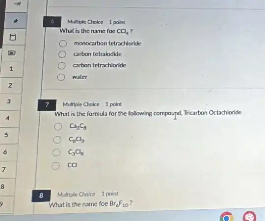 8
Multiple Choice 1 point
What is the name foc CCl_(4)
monocarbon tetrachloride
carbon tetralodide
carbon tetrachloride
water
Multiple Cholce 1 point
What is the formula for the following compound.Tricarbon Octachloride
Ca_(3)C_(8)
C_(8)Cl_(3)
C_(3)Cl_(8)
ca
Multiple Choice 1 point
What is the name foe Br_(6)F_(10)