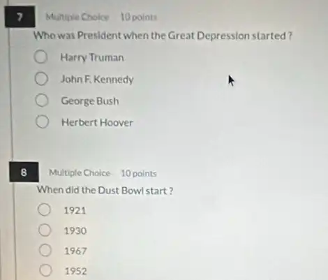 8
Multiple Choice 10 points
Who was President when the Great Depression started?
Harry Truman
John F. Kennedy
George Bush
Herbert Hoover
Multiple Choice 10 points
When did the Dust Bowl start?
1921
1930
1967
1952