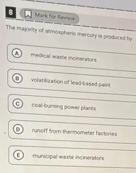 8
The majority of atmospheric mercury is produced by
A medical waste incinerators
B volatilization of lead-based paint
C coal-burning power plants
D runoff from thermometer factories
E municipal waste incinerators
(1) Mark for Review