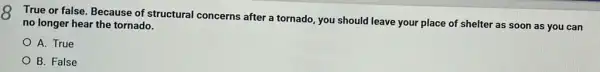 8
True or false. Because of structural concerns after a tornado, you should leave your place of shelter as soon as you can
no longer hear the tornado.
A. True
B. False