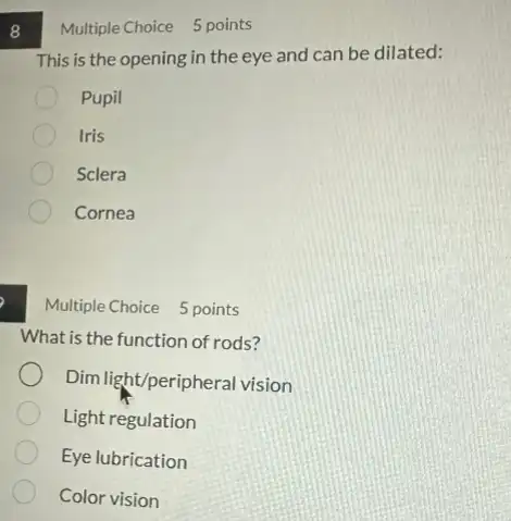 8
What is the function of rods?
Dim light/peripheral vision
Light regulation
Eye lubrication
Color vision
Multiple Choice 5 points
This is the opening in the eye and can be dilated:
Pupil
Iris
Sclera
Cornea
Multiple Choice 5 points