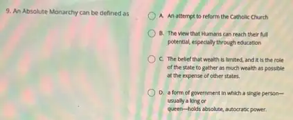 9. An Absolute Monarchy can be defined as
A. An attempt to reform the Catholic Church
B. The view that Humans can reach their full
potential, especially through education
C. The bellef that wealth is limited, and It is the role
of the state to gather as much wealth as possible
at the expense of other states.
D. a form of government in which a single person-
usually a king or
queen-holds absolute, autocratic power.