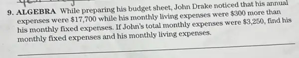 9. ALGEBRA While preparing his budget sheet, John Drake noticed that his annual
expenses were 17,700
while his monthly living expenses were
 300 more than
his monthly fixed expenses. If John's total monthly expenses were
 3,250 find his
living expenses.
__