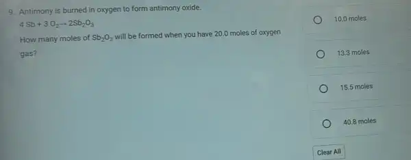 9. Antimony is burned in oxygen to form antimony oxide.
4Sb+3O_(2)arrow 2Sb_(2)O_(3)
How many moles of Sb_(2)O_(3)
will be formed when you have 20.0 moles of oxygen
gas?
10.0 moles
13.3 moles
15.5 moles
40.8 moles