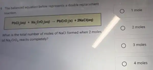 9. The balanced equation below represents a double replacement
reaction.
PbCl_(2)(aq)+Na_(2)CrO_(4)(aq)arrow PbCrO_(3)(s)+2NaCl(aq)
What is the total number of moles of NaCl formed when 2 moles
of Na_(2)CrO_(4) reacts completely?
1 mole
2 moles
3 moles
4 moles