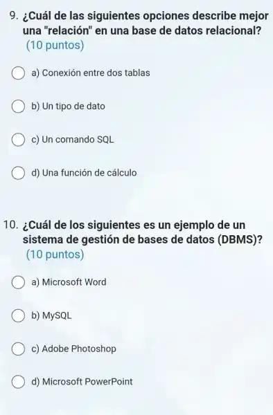 9. ¿Cuál de las siguientes opciones describe mejor
una "relación" en una base de datos relacional?
(10 puntos)
a) Conexión entre dos tablas
b) Un tipo de dato
c) Un comando SQL
d) Una función de cálculo
10. ¿Cuál de los siguientes es un ejemplo de un
sistema de gestión de bases de datos (DBMS)?
(10 puntos)
a) Microsoft Word
b) MySQL
c) Adobe Photoshop
d) Microsoft PowerPoint