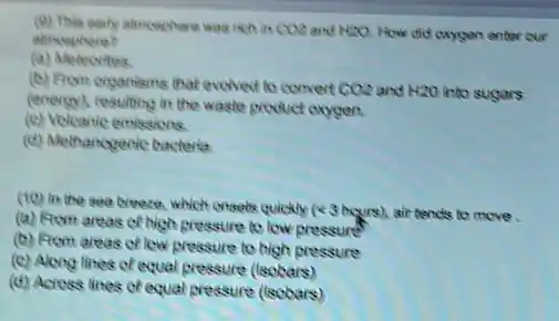 (9) This early almoephere and H2O. How did caygen enter our
alincephere?
(a) Metecrites
(b) From organisms that evelved to convert CO2 and H2O into sugars
(energy), resulting it the waste product oxygen.
(c) Volcaric emissions.
(d) Methanogenic bacteria
(to) in the sea breece, which creats quickly (43 hqurs) air tends to move
(a) Rom areas of high pressure to low pressure?
(b) Rom areas of low pressure to high pressure
(c) Along lines cf equal pressure (tsobars)
(d) Acress lines of equal pressure ((sobars)