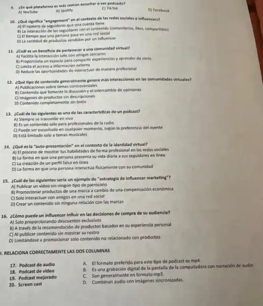 9. ¿En qué plataforma es más común escuchar o ver podcasts?
D) Facebook
A) YouTube
B) Spotify
C) TikTok
10. ¿Qué significa "engagement en el contexto de las redes sociales e influencers?
A) El número de seguidores que una cuenta tiene
B) La interacción de los seguidores con el contenido (comentarios, likes, compartidor)
C) El tiempo que una persona pasa en una red social
D) La cantidad de productos vendidos por un influencer
11. ¿Cuál es un beneficio de pertenecer a una comunidad virtual?
A) Facilita la interacción solo con amigos cercanos
B) Proporciona un espacio para compartir experiencias y aprender de otros
C) Limita el acceso a información externa
D) Reduce las oportunidades de interactuar de manera profesional
12. ¿Qué tipo de contenido generalmente genera más interacciones en las comunidades virtuales?
A) Publicaciones sobre temas controversiales
B) Contenido que fomente la discusión y el intercambio de opiniones
C) Imágenes de productos sin descripciones
D) Contenido completamente sin text
13. ¿Cuál de las siguientes es una de las caracteristicas de un podcast?
A) Siempre se transmite en vivo
B) Es un contenido solo para profesionales de la radio
C) Puede ser escuchado en cualquier momento, según la preferencia del oyente
D) Está limitado solo a temas musicales
14. ¿Qué es la "auto-presentación" en el contexto de la identidad virtual?
A) El proceso de mostrar tus habilidades de forma profesional en las redes sociales
B) La forma en que una persona presenta su vida diaria a sus seguidores en línea
C) La creación de un perfil falso en linea
D) La forma en que una persona interactúa fisicamente con su comunidad
15. ¿Cuál de los siguientes sería un ejemplo de "estrategia de influencer marketing"?
A) Publicar un video sin ningún tipo de patrocinio
B) Promocionar productos de una marca a cambio de una compensación económica
C) Solo interactuar con amigos en una red social
D) Crear un contenido sin ninguna relación con las marcas
16. ¿Cómo puede un influencer influir en las decisiones de compra de su audiencia?
A) Solo proporcionando descuentos exclusivos
B) A través de la recomendación de productos basados en su experiencia personal
C) Al publicar contenido sin mostrar su rostro
D) Limitándose a promocionar solo contenido no relacionado con productos
1. RELACIONA CORRECTAMENTE LAS DOS COLUMNAS
17. Podcast de audio
A. El formato preferido para este tipo de podcast es mp4.
B. Es una grabación digital de la pantalla de la computadora con narración de audio.
18. Podcast de video
C. Son generalmente en formato mp3.
19. Podcast mejorado
20. Screen cast
D. Combinan audio con imágenes sincronizadas.
