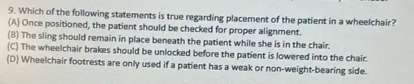 9. Which of the following statements is true regarding placement of the patient in a wheelchair?
(A) Once positioned, the patient should be checked for proper alignment.
(B) The sling should remain in place beneath the patient while she is in the chair.
(C) The wheelchair brakes should be unlocked before the patient is lowered into the chair.
(D) Wheelchair footrests are only used if a patient has a weak or non-weight-bearing side.