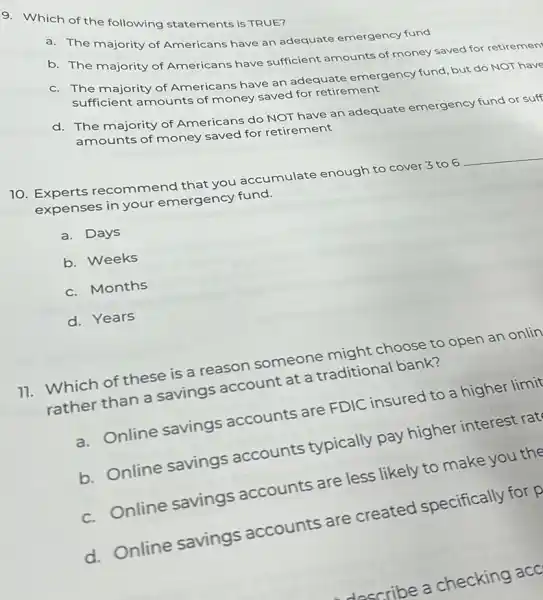 9. Which of the following statements is TRUE?
a. The majority of Americans have an adequate emergency fund
b. The majority of Americans have sufficient amounts of money saved for retiremen
c. The majority of Americans have an adequate emergency fund, but do NOT have
sufficient amounts of money saved for retirement
d. The majority of Americans do NOT have an adequate emergency fund or suff
amounts of money saved for retirement
10. Experts recommend that you accumulate enough to cover 3 to 6
__
expenses in your emergency fund.
a. Days
b. Weeks
c. Months
d. Years
11. Which of these is a reason someone might choose to open an onlin
rather than a savings account at a traditional bank?
a. Online savings accounts are FDIC insured to a higher limit
b. Online savings accounts typically pay higher interest rat
c. Online savings accounts are less likely to make you the
d. Online savings accounts are created specifically for p