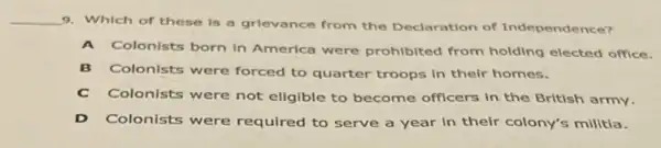 __
9. Which of these is a grlevance from the Declaration of Independence?
A Colonists born in America were prohibited from holding elected office.
B Colonists were forced to quarter troops in their homes.
C Colonists were not eligible to become officers in the British army.
D Colonists were required to serve a year in their colony's militia.