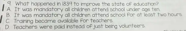 9. What happened in 1839 to improve the state of education?
A.It was mandatory all children attend school under age ten
B.It was mandatory all children attend school for at least two hours
C. Training became available for teachers.
D. Teachers were paid instead of just being volunteers.