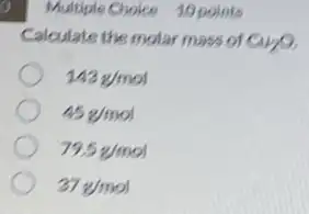 9. I
Calculate the molar mass of Cu_(2)O
143g/mol
45g/mol
79.5g/mol
37g/mol
Multiple Choice 10 points