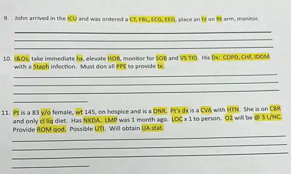 9. John arrived in the ICU and was ordered a overline (CT), FBL, ECG, EEG, place an overline (IV) on Rt arm, monitor.
__
10.
180s take immediate hx, elevate HOB monitor for SOB and VSTID His Dx: COPD, CHF IDDM
with a Staph infection Must don all PPE to provide tx.
__
11. Pt is a 83y/o female, wt 145, on hospice and is a DNR. Pt's dx is a
CVA with HTN. She is on CBR
and only cl liq diet. Has NKDA. LMP was 1 month ago. LOCtimes 1 to person. O2 will be@ 3L/NC
Possible UTI. Will obtain UA stat.
__